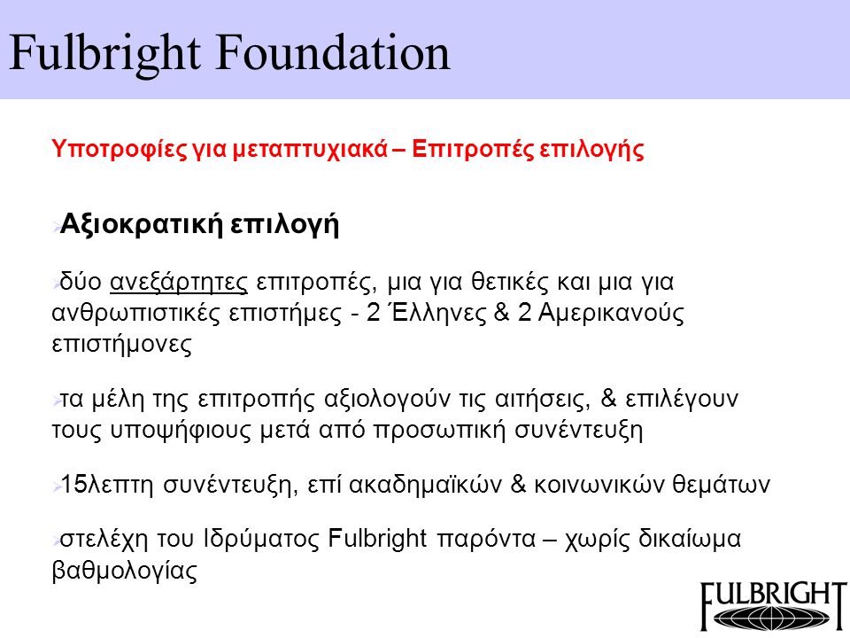 Fulbright Foundation Υποτροφίες για μεταπτυχιακά – Επιτροπές επιλογής  Αξιοκρατική επιλογή  δύο ανεξάρτητες επιτροπές, μια για θετικές και μια για ανθρωπιστικές επιστήμες - 2 Έλληνες & 2 Αμερικανούς επιστήμονες  τα μέλη της επιτροπής αξιολογούν τις αιτήσεις, & επιλέγουν τους υποψήφιους μετά από προσωπική συνέντευξη  15λεπτη συνέντευξη, επί ακαδημαϊκών & κοινωνικών θεμάτων  στελέχη του Ιδρύματος Fulbright παρόντα – χωρίς δικαίωμα βαθμολογίας
