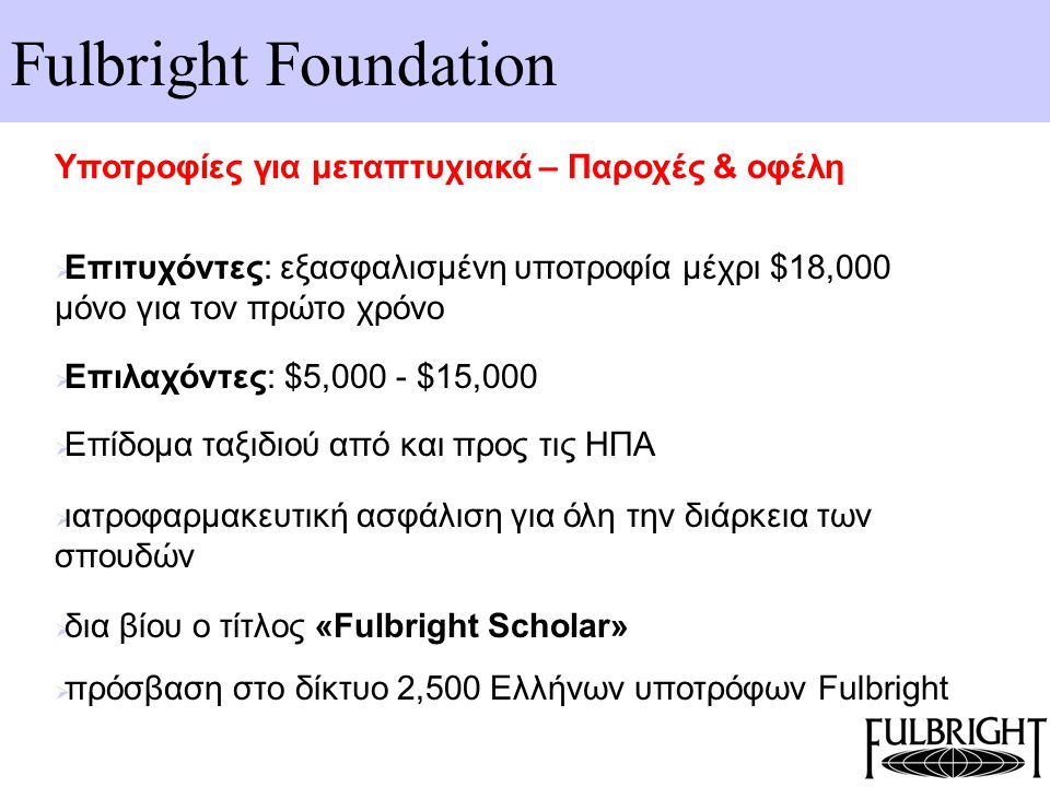 Fulbright Foundation Υποτροφίες για μεταπτυχιακά – Παροχές & οφέλη  Επιτυχόντες: εξασφαλισμένη υποτροφία μέχρι $18,000 μόνο για τον πρώτο χρόνο  Επιλαχόντες: $5,000 - $15,000  Επίδομα ταξιδιού από και προς τις ΗΠΑ  ιατροφαρμακευτική ασφάλιση για όλη την διάρκεια των σπουδών  δια βίου ο τίτλος «Fulbright Scholar»  πρόσβαση στο δίκτυο 2,500 Ελλήνων υποτρόφων Fulbright