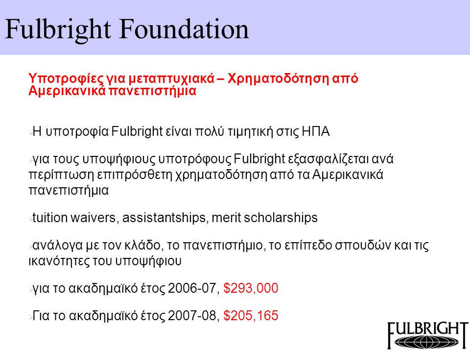 Fulbright Foundation Υποτροφίες για μεταπτυχιακά – Χρηματοδότηση από Αμερικανικά πανεπιστήμια  Η υποτροφία Fulbright είναι πολύ τιμητική στις ΗΠΑ  για τους υποψήφιους υποτρόφους Fulbright εξασφαλίζεται ανά περίπτωση επιπρόσθετη χρηματοδότηση από τα Αμερικανικά πανεπιστήμια  tuition waivers, assistantships, merit scholarships  ανάλογα με τον κλάδο, το πανεπιστήμιο, το επίπεδο σπουδών και τις ικανότητες του υποψήφιου  για το ακαδημαϊκό έτος , $293,000  Για το ακαδημαϊκό έτος , $205,165