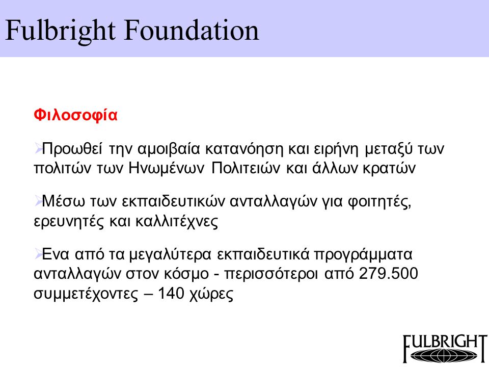 Fulbright Foundation Φιλοσοφία  Προωθεί την αμοιβαία κατανόηση και ειρήνη μεταξύ των πολιτών των Ηνωμένων Πολιτειών και άλλων κρατών  Μέσω των εκπαιδευτικών ανταλλαγών για φοιτητές, ερευνητές και καλλιτέχνες  Ενα από τα μεγαλύτερα εκπαιδευτικά προγράμματα ανταλλαγών στον κόσμο - περισσότεροι από συμμετέχοντες – 140 χώρες