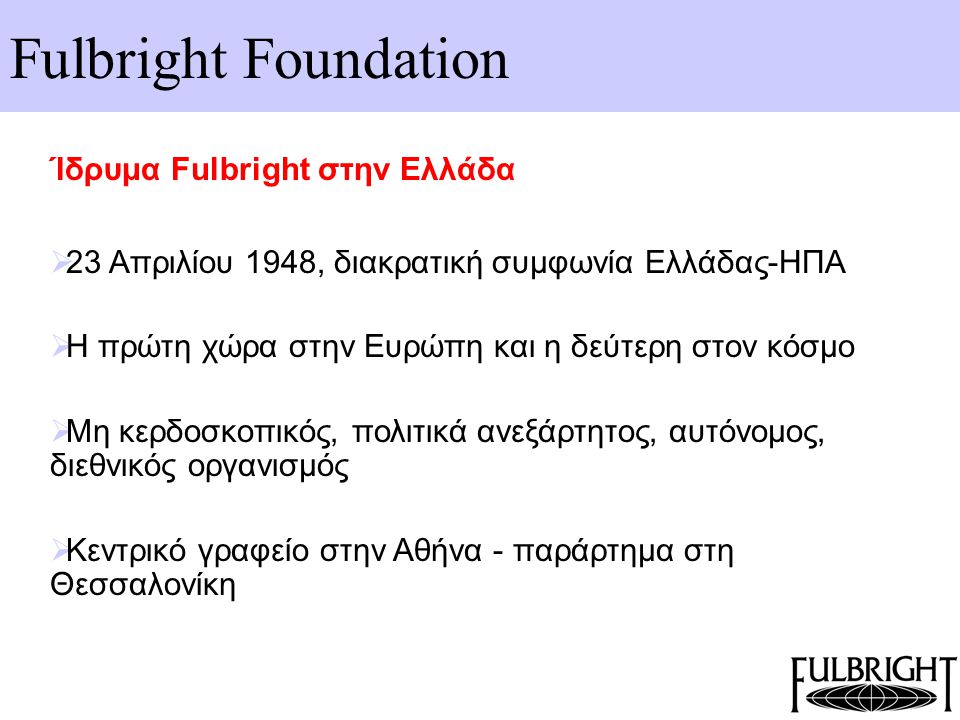 Fulbright Foundation Ίδρυμα Fulbright στην Ελλάδα  23 Απριλίου 1948, διακρατική συμφωνία Ελλάδας-ΗΠΑ  Η πρώτη χώρα στην Ευρώπη και η δεύτερη στον κόσμο  Μη κερδοσκοπικός, πολιτικά ανεξάρτητος, αυτόνομος, διεθνικός οργανισμός  Κεντρικό γραφείο στην Αθήνα - παράρτημα στη Θεσσαλονίκη