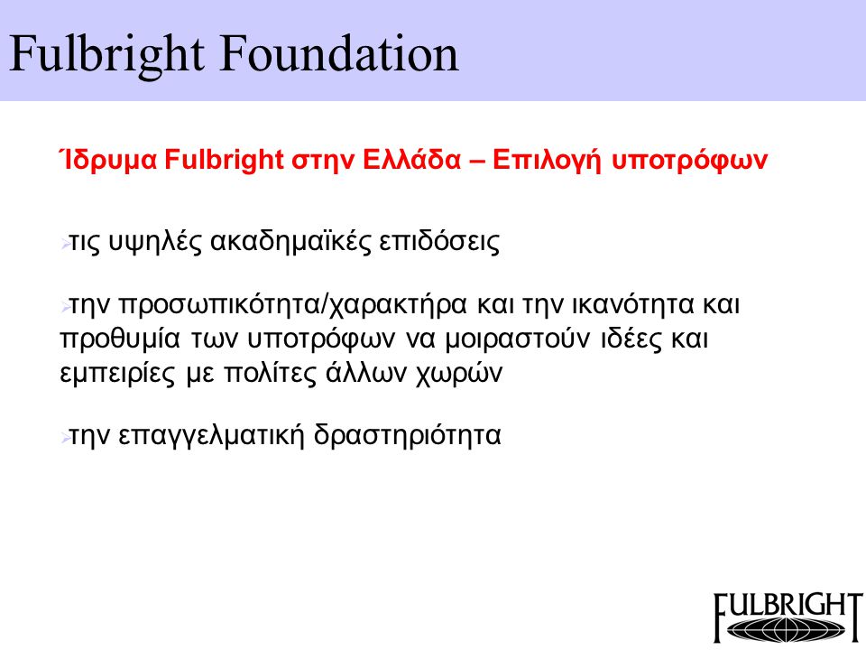 Fulbright Foundation Ίδρυμα Fulbright στην Ελλάδα – Επιλογή υποτρόφων  τις υψηλές ακαδημαϊκές επιδόσεις  την προσωπικότητα/χαρακτήρα και την ικανότητα και προθυμία των υποτρόφων να μοιραστούν ιδέες και εμπειρίες με πολίτες άλλων χωρών  την επαγγελματική δραστηριότητα