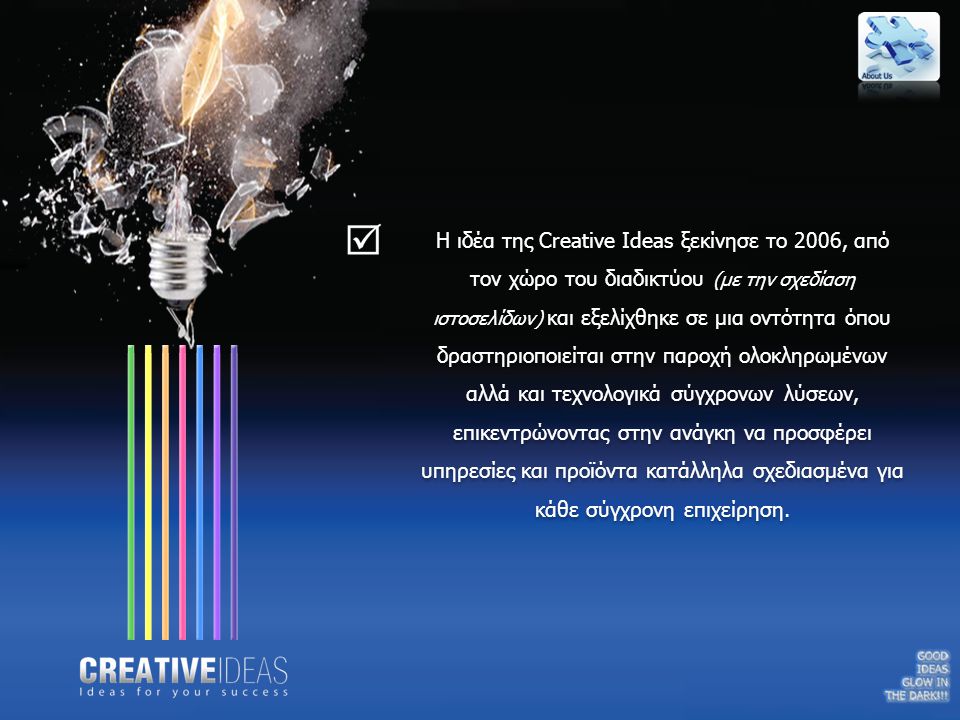 Η ιδέα της Creative Ideas ξεκίνησε το 2006, από τον χώρο του διαδικτύου (με την σχεδίαση ιστοσελίδων) και εξελίχθηκε σε μια οντότητα όπου δραστηριοποιείται στην παροχή ολοκληρωμένων αλλά και τεχνολογικά σύγχρονων λύσεων, επικεντρώνοντας στην ανάγκη να προσφέρει υπηρεσίες και προϊόντα κατάλληλα σχεδιασμένα για κάθε σύγχρονη επιχείρηση.