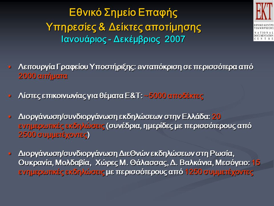 Εθνικό Σημείο Επαφής Υπηρεσίες & Δείκτες αποτίμησης Ιανουάριος - Δεκέμβριος 2007  Λειτουργία Γραφείου Υποστήριξης: aνταπόκριση σε περισσότερα από 2000 αιτήματα  Λίστες επικοινωνίας για θέματα Ε&Τ: ~5000 αποδέκτες  Διοργάνωση/συνδιοργάνωση εκδηλώσεων στην Ελλάδα: 20 ενημερωτικές εκδηλώσεις (συνέδρια, ημερίδες με περισσότερους από 2500 συμμετέχοντες)  Διοργάνωση/συνδιοργάνωση ΔιεΘνών εκδηλώσεων στη Ρωσία, Ουκρανία, Μολδαβία, Χώρες Μ.