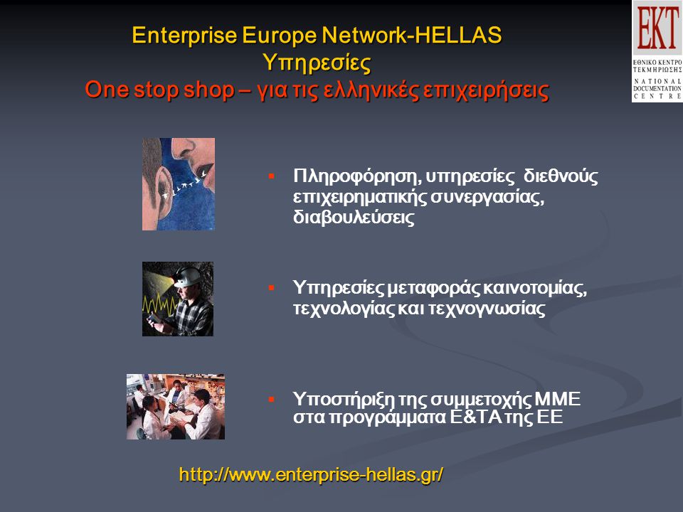 Enterprise Europe Network-HELLAS Υπηρεσίες One stop shop – για τις ελληνικές επιχειρήσεις  Πληροφόρηση, υπηρεσίες διεθνούς επιχειρηματικής συνεργασίας, διαβουλεύσεις  Υπηρεσίες μεταφοράς καινοτομίας, τεχνολογίας και τεχνογνωσίας  Υποστήριξη της συμμετοχής ΜΜΕ στα προγράμματα Ε&ΤΑ της ΕΕ