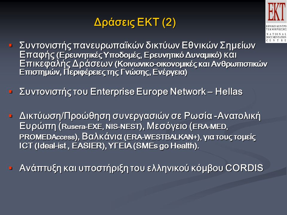 Δράσεις ΕΚΤ (2)  Συντονιστής πανευρωπαϊκών δικτύων Εθνικών Σημείων Επαφής (Ερευνητικές Υποδομές, Ερευνητικό Δυναμικό) και Επικεφαλής Δράσεων (Κοινωνικο-οικονομικές και Ανθρωπιστικών Επιστημών, Περιφέρειες της Γνώσης, Ενέργεια)  Συντονιστής του Enterprise Europe Network – Hellas  Δικτύωση/Προώθηση συνεργασιών σε Ρωσία -Ανατολική Ευρώπη ( Rusera-EXE, NIS-NEST ), Μεσόγειο ( ERA-MED, PROMEDAccess ), Βαλκάνια (ERA-WESTBALKAN+), για τους τομείς ICT (Ideal-ist, EASIER), ΥΓΕΙΑ (SMEs go Health).