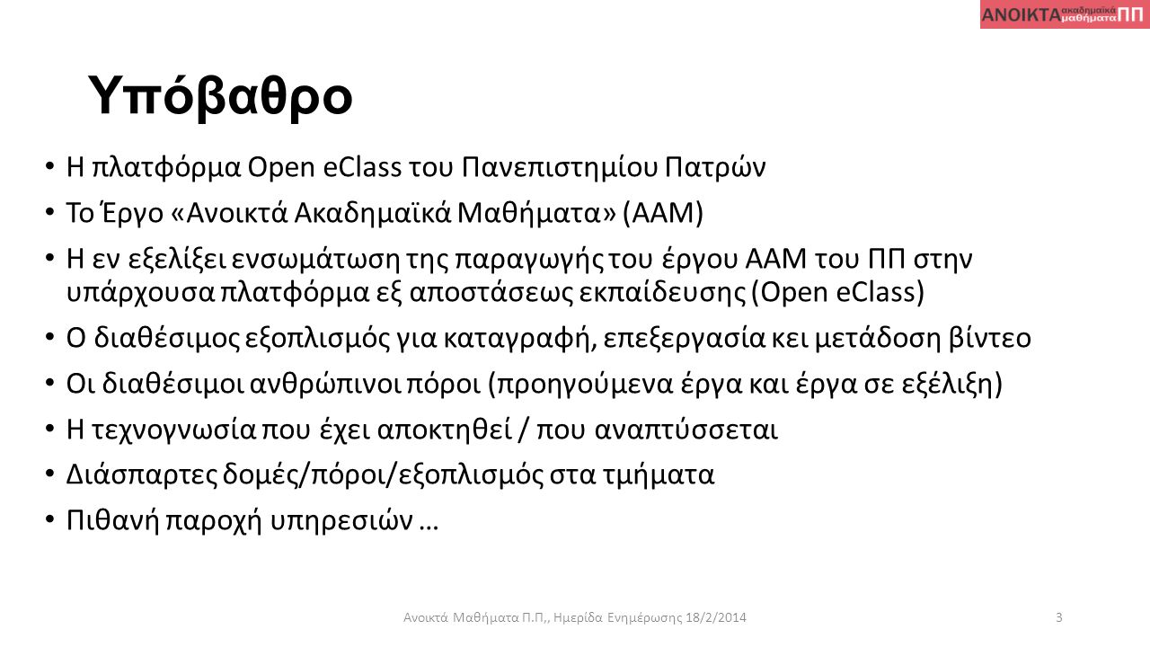 Υπόβαθρο • Η πλατφόρμα Open eClass του Πανεπιστημίου Πατρών • Το Έργο «Ανοικτά Ακαδημαϊκά Μαθήματα» (ΑΑΜ) • Η εν εξελίξει ενσωμάτωση της παραγωγής του έργου ΑΑΜ του ΠΠ στην υπάρχουσα πλατφόρμα εξ αποστάσεως εκπαίδευσης (Open eClass) • Ο διαθέσιμος εξοπλισμός για καταγραφή, επεξεργασία κει μετάδοση βίντεο • Οι διαθέσιμοι ανθρώπινοι πόροι (προηγούμενα έργα και έργα σε εξέλιξη) • Η τεχνογνωσία που έχει αποκτηθεί / που αναπτύσσεται • Διάσπαρτες δομές/πόροι/εξοπλισμός στα τμήματα • Πιθανή παροχή υπηρεσιών … Ανοικτά Μαθήματα Π.Π,, Ημερίδα Ενημέρωσης 18/2/20143