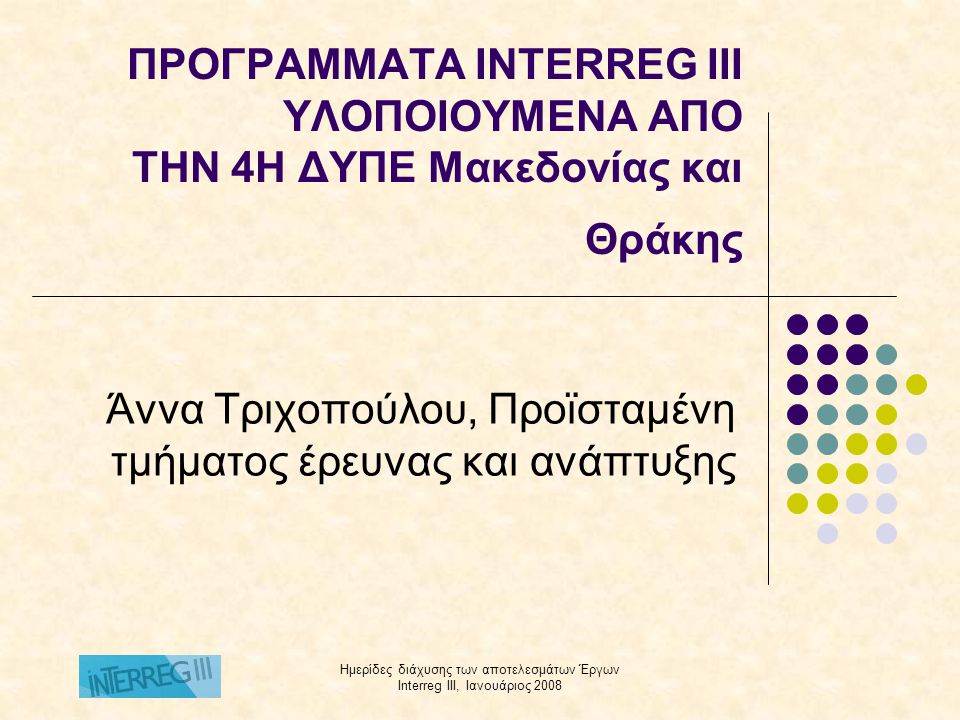 Ημερίδες διάχυσης των αποτελεσμάτων Έργων Interreg III, Ιανουάριος 2008 ΠΡΟΓΡΑΜΜΑΤΑ INTERREG III ΥΛΟΠΟΙΟΥΜΕΝΑ ΑΠO ΤΗΝ 4Η ΔΥΠΕ Μακεδονίας και Θράκης Άννα Τριχοπούλου, Προϊσταμένη τμήματος έρευνας και ανάπτυξης