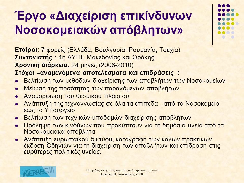Ημερίδες διάχυσης των αποτελεσμάτων Έργων Interreg III, Ιανουάριος 2008 Έργο «Διαχείριση επικίνδυνων Νοσοκομειακών απόβλητων» Εταίροι: 7 φορείς (Ελλάδα, Βουλγαρία, Ρουμανία, Τσεχία) Συντονιστής : 4η ΔΥΠΕ Μακεδονίας και Θράκης Χρονική διάρκεια: 24 μήνες ( ) Στόχοι –αναμενόμενα αποτελέσματα και επιδράσεις :  Βελτίωση των μεθόδων διαχείρισης των αποβλήτων των Νοσοκομείων  Μείωση της ποσότητας των παραγόμενων αποβλήτων  Αναμόρφωση του θεσμικού πλαισίου  Ανάπτυξη της τεχνογνωσίας σε όλα τα επίπεδα, από το Νοσοκομείο έως το Υπουργείο  Βελτίωση των τεχνικών υποδομών διαχείρισης αποβλήτων  Πρόληψη των κινδύνων που προκύπτουν για τη δημόσια υγεία από τα Νοσοκομειακά απόβλητα  Ανάπτυξη ευρωπαϊκού δικτύου, καταγραφή των καλών πρακτικών, έκδοση Οδηγιών για τη διαχείριση των αποβλήτων και επίδραση στις ευρύτερες πολιτικές υγείας.