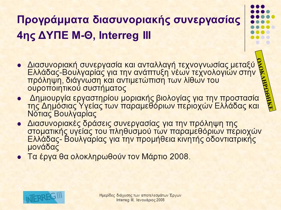 Ημερίδες διάχυσης των αποτελεσμάτων Έργων Interreg III, Ιανουάριος 2008 Προγράμματα διασυνοριακής συνεργασίας 4ης ΔΥΠΕ Μ-Θ, Ιnterreg III  Διασυνοριακή συνεργασία και ανταλλαγή τεχνογνωσίας μεταξύ Ελλάδας-Βουλγαρίας για την ανάπτυξη νέων τεχνολογιών στην πρόληψη, διάγνωση και αντιμετώπιση των λίθων του ουροποιητικού συστήματος  Δημιουργία εργαστηρίου μοριακής βιολογίας για την προστασία της Δημόσιας Υγείας των παραμεθόριων περιοχών Ελλάδας και Νότιας Βουλγαρίας  Διασυνοριακές δράσεις συνεργασίας για την πρόληψη της στοματικής υγείας του πληθυσμού των παραμεθόριων περιοχών Ελλάδας- Βουλγαρίας για την προμήθεια κινητής οδοντιατρικής μονάδας  Τα έργα θα ολοκληρωθούν τον Μάρτιο 2008.