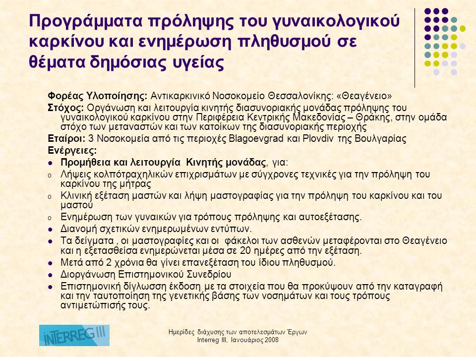Ημερίδες διάχυσης των αποτελεσμάτων Έργων Interreg III, Ιανουάριος 2008 Προγράμματα πρόληψης του γυναικολογικού καρκίνου και ενημέρωση πληθυσμού σε θέματα δημόσιας υγείας Φορέας Υλοποίησης: Αντικαρκινικό Νοσοκομείο Θεσσαλονίκης: «Θεαγένειο» Στόχος: Οργάνωση και λειτουργία κινητής διασυνοριακής μονάδας πρόληψης του γυναικολογικού καρκίνου στην Περιφέρεια Κεντρικής Μακεδονίας – Θράκης, στην ομάδα στόχο των μεταναστών και των κατοίκων της διασυνοριακής περιοχής Εταίροι: 3 Νοσοκομεία από τις περιοχές Blagoevgrad και Plovdiv της Βουλγαρίας Ενέργειες:  Προμήθεια και λειτουργία Κινητής μονάδας, για: o Λήψεις κολπότραχηλικών επιχρισμάτων με σύγχρονες τεχνικές για την πρόληψη του καρκίνου της μήτρας o Κλινική εξέταση μαστών και λήψη μαστογραφίας για την πρόληψη του καρκίνου και του μαστού o Ενημέρωση των γυναικών για τρόπους πρόληψης και αυτοεξέτασης.