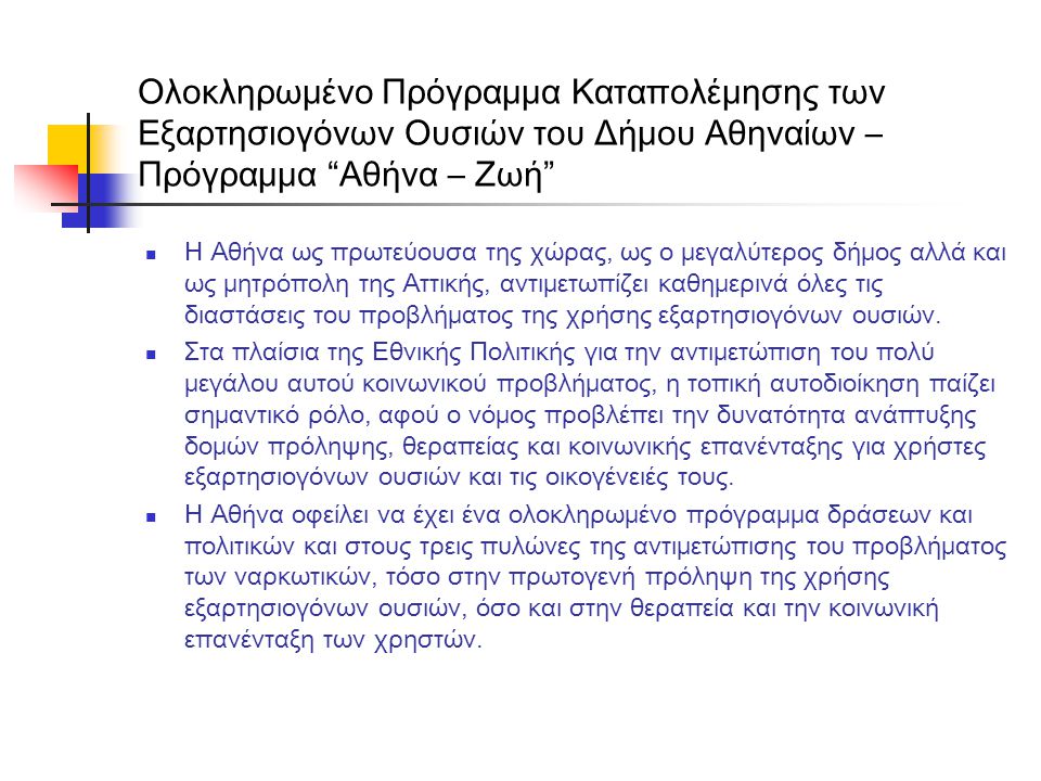 Ολοκληρωμένο Πρόγραμμα Καταπολέμησης των Εξαρτησιογόνων Ουσιών του Δήμου Αθηναίων – Πρόγραμμα Αθήνα – Ζωή  Η Αθήνα ως πρωτεύουσα της χώρας, ως ο μεγαλύτερος δήμος αλλά και ως μητρόπολη της Αττικής, αντιμετωπίζει καθημερινά όλες τις διαστάσεις του προβλήματος της χρήσης εξαρτησιογόνων ουσιών.