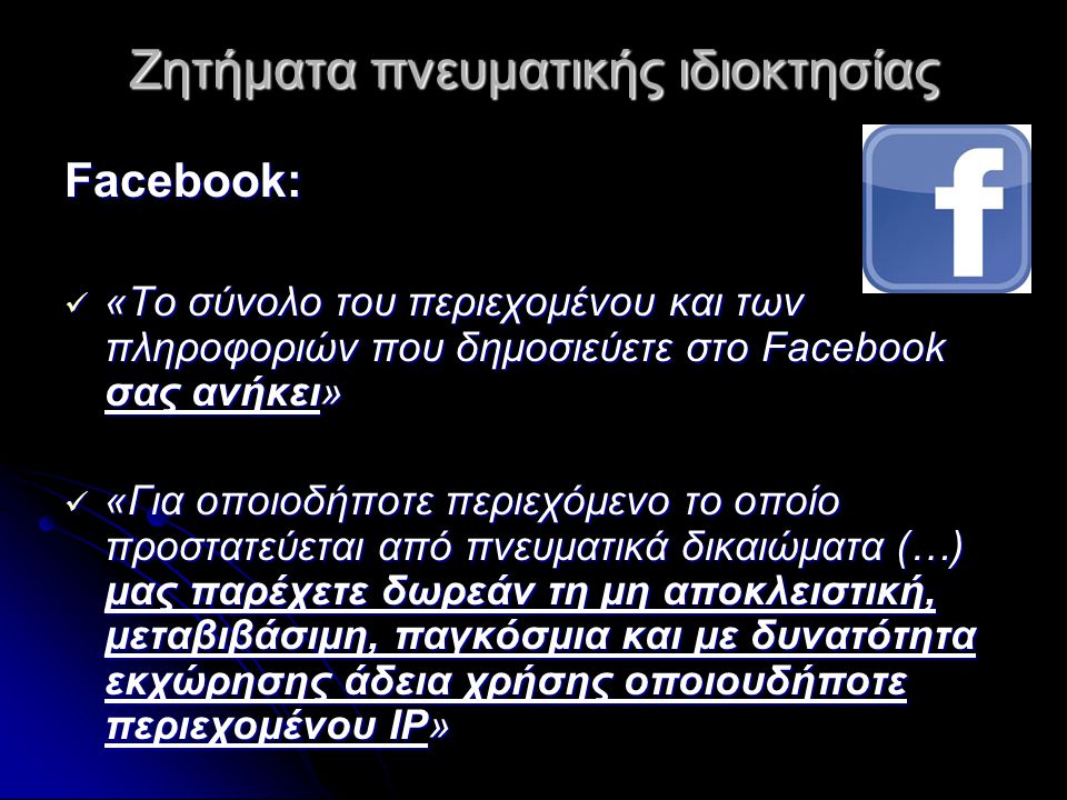 Ζητήματα πνευματικής ιδιοκτησίας Facebook:  «Το σύνολο του περιεχομένου και των πληροφοριών που δημοσιεύετε στο Facebook σας ανήκει»  «Για οποιοδήποτε περιεχόμενο το οποίο προστατεύεται από πνευματικά δικαιώματα (…) μας παρέχετε δωρεάν τη μη αποκλειστική, μεταβιβάσιμη, παγκόσμια και με δυνατότητα εκχώρησης άδεια χρήσης οποιουδήποτε περιεχομένου IP»