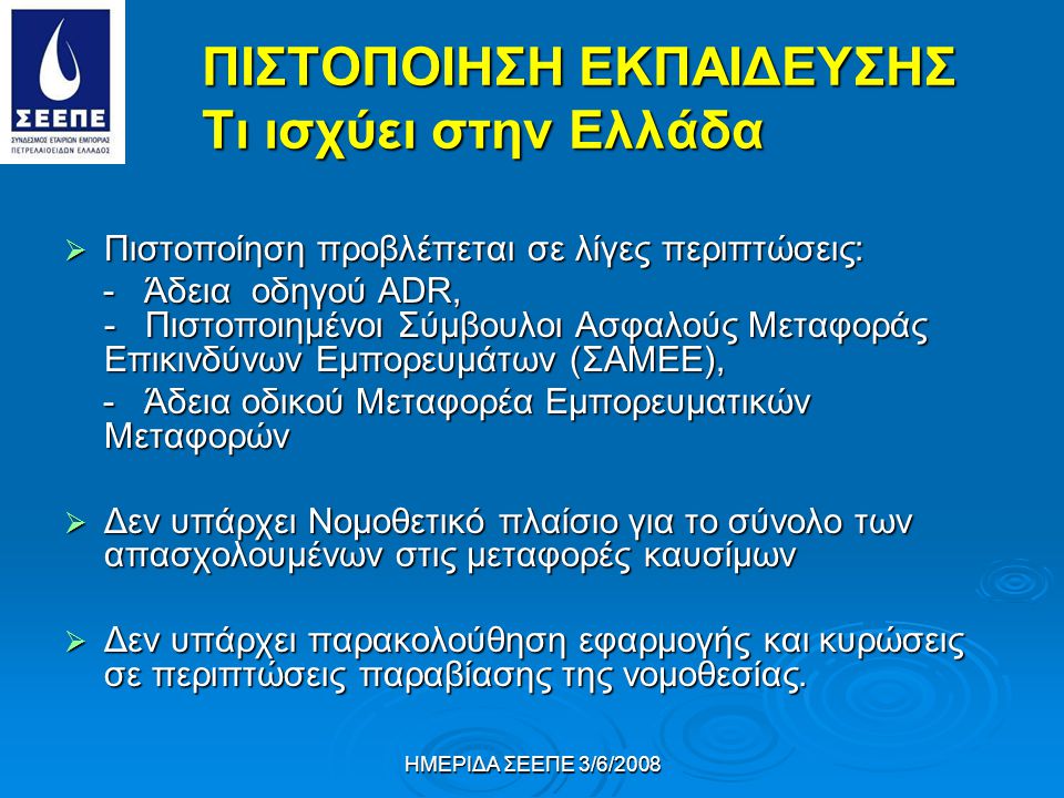 ΗΜΕΡΙΔΑ ΣΕΕΠΕ 3/6/2008 ΠΙΣΤΟΠΟΙΗΣΗ ΕΚΠΑΙΔΕΥΣΗΣ Tι ισχύει στην Ελλάδα  Πιστοποίηση προβλέπεται σε λίγες περιπτώσεις: - Άδεια οδηγού ΑDR, - Πιστοποιημένοι Σύμβουλοι Ασφαλούς Μεταφοράς Επικινδύνων Εμπορευμάτων (ΣΑΜΕΕ), - Άδεια οδηγού ΑDR, - Πιστοποιημένοι Σύμβουλοι Ασφαλούς Μεταφοράς Επικινδύνων Εμπορευμάτων (ΣΑΜΕΕ), - Άδεια οδικού Μεταφορέα Εμπορευματικών Μεταφορών - Άδεια οδικού Μεταφορέα Εμπορευματικών Μεταφορών  Δεν υπάρχει Νομοθετικό πλαίσιο για το σύνολο των απασχολουμένων στις μεταφορές καυσίμων  Δεν υπάρχει παρακολούθηση εφαρμογής και κυρώσεις σε περιπτώσεις παραβίασης της νομοθεσίας.