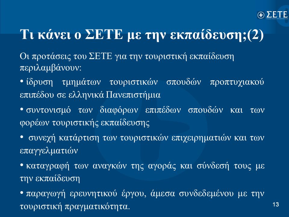 13 Τι κάνει ο ΣΕΤΕ με την εκπαίδευση;(2) Οι προτάσεις του ΣΕΤΕ για την τουριστική εκπαίδευση περιλαμβάνουν: • ίδρυση τμημάτων τουριστικών σπουδών προπτυχιακού επιπέδου σε ελληνικά Πανεπιστήμια • συντονισμό των διαφόρων επιπέδων σπουδών και των φορέων τουριστικής εκπαίδευσης • συνεχή κατάρτιση των τουριστικών επιχειρηματιών και των επαγγελματιών • καταγραφή των αναγκών της αγοράς και σύνδεσή τους με την εκπαίδευση • παραγωγή ερευνητικού έργου, άμεσα συνδεδεμένου με την τουριστική πραγματικότητα.
