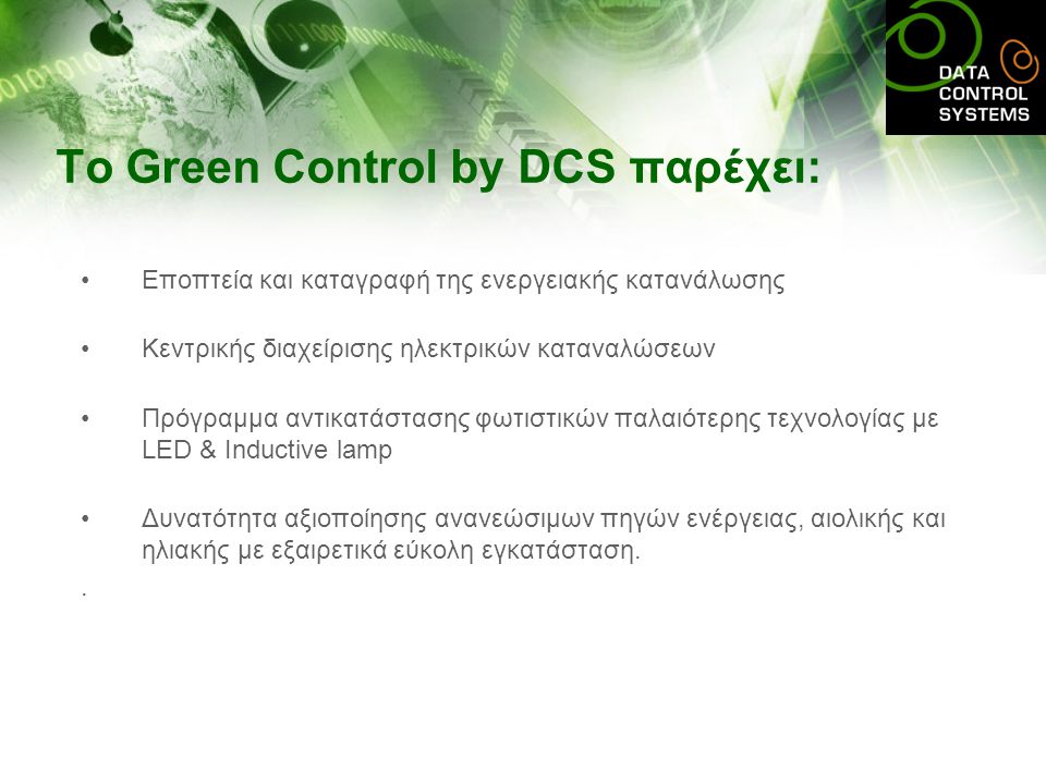 To Green Control by DCS παρέχει: •Εποπτεία και καταγραφή της ενεργειακής κατανάλωσης •Κεντρικής διαχείρισης ηλεκτρικών καταναλώσεων •Πρόγραμμα αντικατάστασης φωτιστικών παλαιότερης τεχνολογίας με LED & Inductive lamp •Δυνατότητα αξιοποίησης ανανεώσιμων πηγών ενέργειας, αιολικής και ηλιακής με εξαιρετικά εύκολη εγκατάσταση..