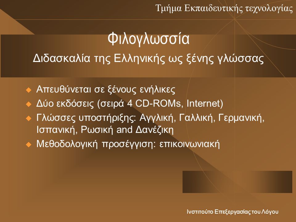 Τμήμα Εκπαιδευτικής τεχνολογίας Ινστιτούτο Επεξεργασίας του Λόγου Φιλογλωσσία  Απευθύνεται σε ξένους ενήλικες  Δύο εκδόσεις (σειρά 4 CD-ROMs, Internet)  Γλώσσες υποστήριξης: Αγγλική, Γαλλική, Γερμανική, Ισπανική, Ρωσική and Δανέζικη  Μεθοδολογική προσέγγιση: επικοινωνιακή Διδασκαλία της Ελληνικής ως ξένης γλώσσας
