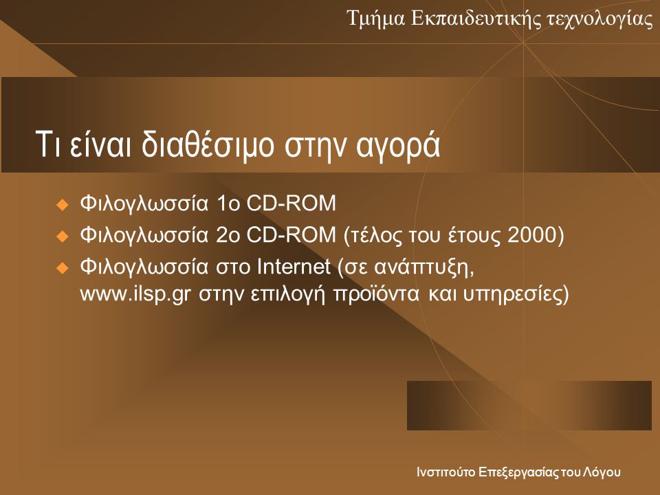 Τμήμα Εκπαιδευτικής τεχνολογίας Ινστιτούτο Επεξεργασίας του Λόγου Τι είναι διαθέσιμο στην αγορά  Φιλογλωσσία 1ο CD-ROM  Φιλογλωσσία 2ο CD-ROM (τέλος του έτους 2000)  Φιλογλωσσία στο Internet (σε ανάπτυξη,   στην επιλογή προϊόντα και υπηρεσίες)
