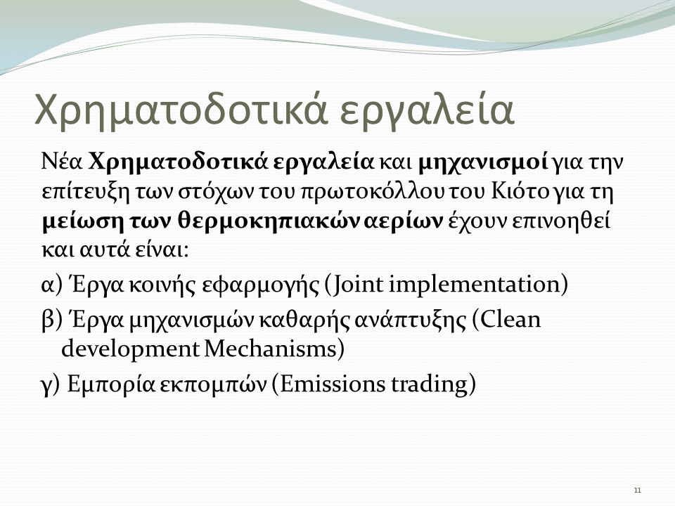 Χρηματοδοτικά εργαλεία Νέα Χρηματοδοτικά εργαλεία και μηχανισμοί για την επίτευξη των στόχων του πρωτοκόλλου του Κιότο για τη μείωση των θερμοκηπιακών αερίων έχουν επινοηθεί και αυτά είναι: α) Έργα κοινής εφαρμογής (Joint implementation) β) Έργα μηχανισμών καθαρής ανάπτυξης (Clean development Mechanisms) γ) Εμπορία εκπομπών (Emissions trading) 11