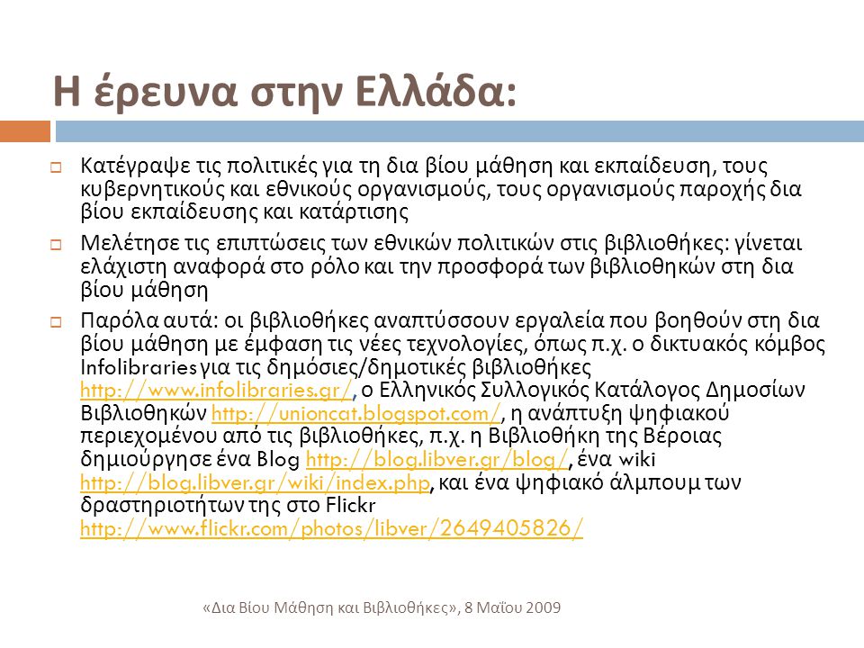 Η έρευνα στην Ελλάδα :  Κατέγραψε τις πολιτικές για τη δια βίου μάθηση και εκπαίδευση, τους κυβερνητικούς και εθνικούς οργανισμούς, τους οργανισμούς παροχής δια βίου εκπαίδευσης και κατάρτισης  Μελέτησε τις επιπτώσεις των εθνικών πολιτικών στις βιβλιοθήκες : γίνεται ελάχιστη αναφορά στο ρόλο και την προσφορά των βιβλιοθηκών στη δια βίου μάθηση  Παρόλα αυτά : οι βιβλιοθήκες αναπτύσσουν εργαλεία που βοηθούν στη δια βίου μάθηση με έμφαση τις νέες τεχνολογίες, όπως π.