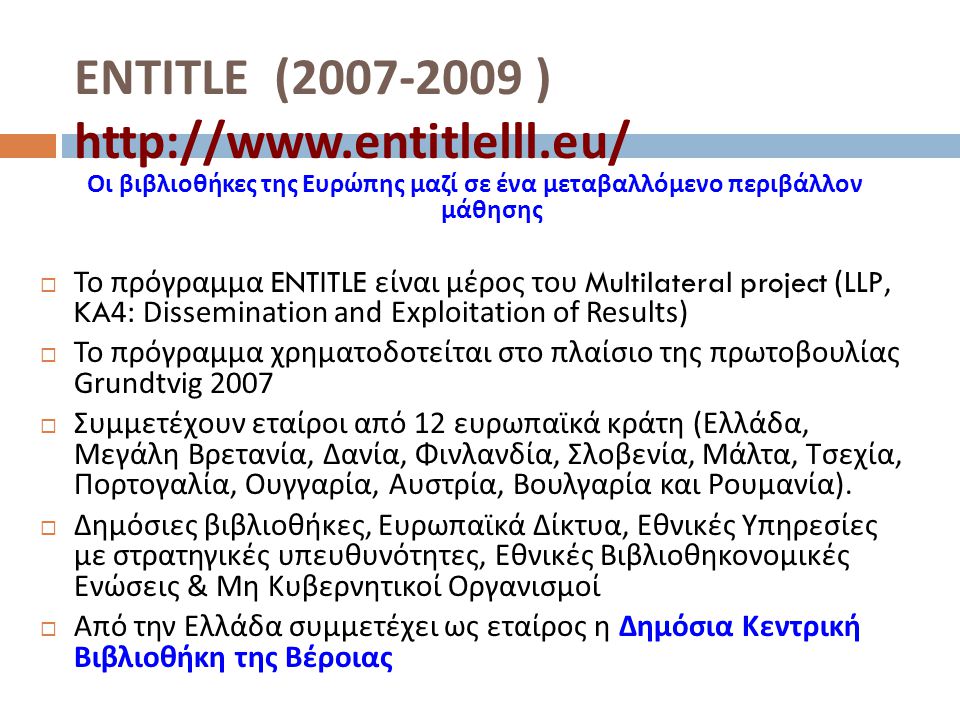 ENTITLE ( )   Οι βιβλιοθήκες της Ευρώπης μαζί σε ένα μεταβαλλόμενο περιβάλλον μάθησης  Το πρόγραμμα ENTITLE είναι μέρος του Multilateral project (LLP, KA4: Dissemination and Exploitation of Results )  Το πρόγραμμα χρηματοδοτείται στο πλαίσιο της πρωτοβουλίας Grundtvig 2007  Συμμετέχουν εταίροι από 12 ευρωπαϊκά κράτη ( Ελλάδα, Μεγάλη Βρετανία, Δανία, Φινλανδία, Σλοβενία, Μάλτα, Τσεχία, Πορτογαλία, Ουγγαρία, Αυστρία, Βουλγαρία και Ρουμανία ).