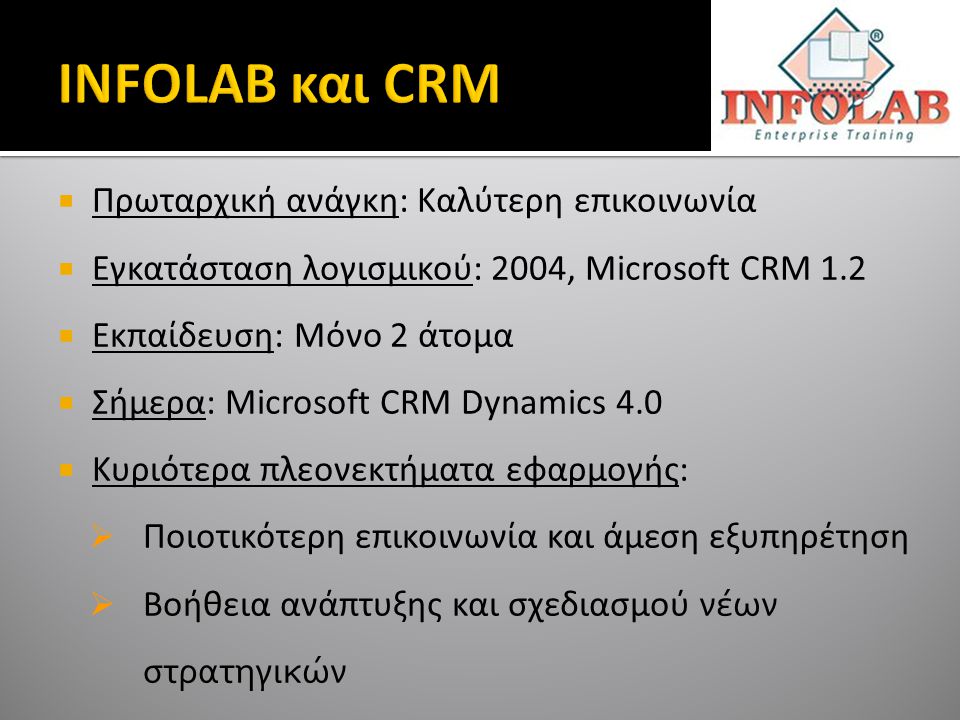  Πρωταρχική ανάγκη: Καλύτερη επικοινωνία  Εγκατάσταση λογισμικού: 2004, Microsoft CRM 1.2  Εκπαίδευση: Μόνο 2 άτομα  Σήμερα: Microsoft CRM Dynamics 4.0  Κυριότερα πλεονεκτήματα εφαρμογής:  Ποιοτικότερη επικοινωνία και άμεση εξυπηρέτηση  Βοήθεια ανάπτυξης και σχεδιασμού νέων στρατηγικών