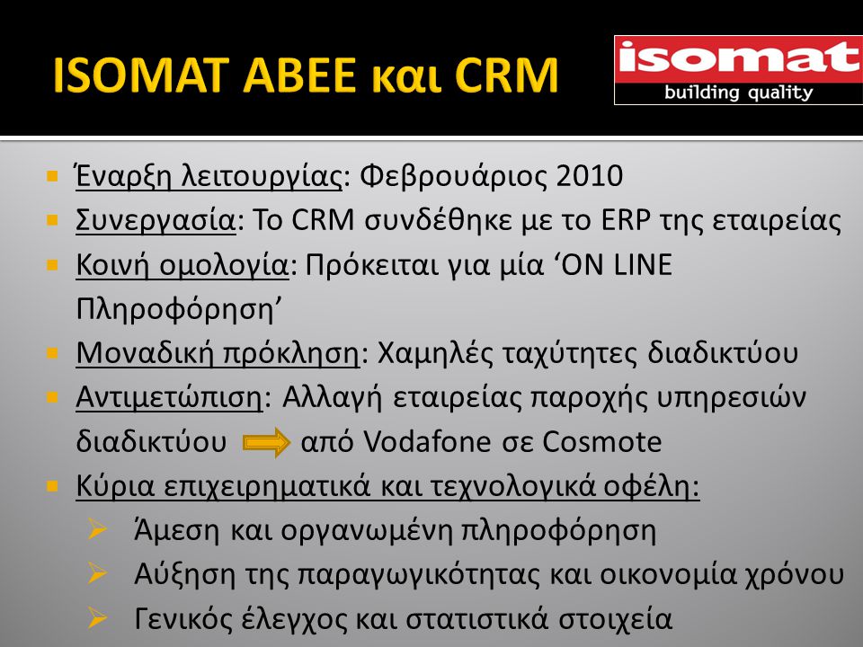 Έναρξη λειτουργίας: Φεβρουάριος 2010  Συνεργασία: To CRM συνδέθηκε με το ERP της εταιρείας  Κοινή ομολογία: Πρόκειται για μία ‘ON LINE Πληροφόρηση’  Μοναδική πρόκληση: Χαμηλές ταχύτητες διαδικτύου  Αντιμετώπιση: Αλλαγή εταιρείας παροχής υπηρεσιών διαδικτύου από Vodafone σε Cosmote  Κύρια επιχειρηματικά και τεχνολογικά οφέλη:  Άμεση και οργανωμένη πληροφόρηση  Αύξηση της παραγωγικότητας και οικονομία χρόνου  Γενικός έλεγχος και στατιστικά στοιχεία