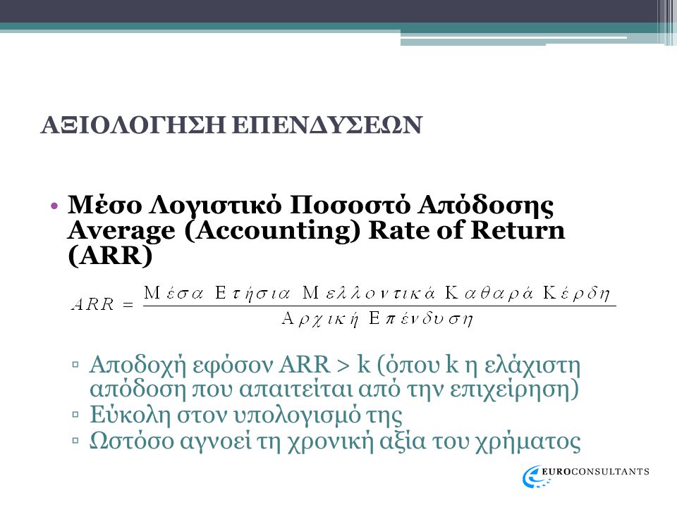 ΑΞΙΟΛΟΓΗΣΗ ΕΠΕΝΔΥΣΕΩΝ •Μέσο Λογιστικό Ποσοστό Απόδοσης Average (Accounting) Rate of Return (ARR) ▫Αποδοχή εφόσον ARR > k (όπου k η ελάχιστη απόδοση που απαιτείται από την επιχείρηση) ▫Εύκολη στον υπολογισμό της ▫Ωστόσο αγνοεί τη χρονική αξία του χρήματος