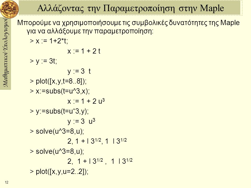 Μαθηματικοί Υπολογισμοί 12 Αλλάζοντας την Παραμετροποίηση στην Maple Μπορούμε να χρησιμοποιήσουμε τις συμβολικές δυνατότητες της Maple για να αλλάξουμε την παραμετροποίηση: > x := 1+2*t; x := t > y := 3­t; y := 3 ­ t > plot([x,y,t=­8..8]); > x:=subs(t=u^3,x); x := u 3 > y:=subs(t=u 3,y); y := 3 ­ u 3 > solve(u^3=­8,u); ­2, 1 + I 3 1/2, 1 ­ I 3 1/2 > solve(u^3=8,u); 2, ­ 1 + I 3 1/2, ­ 1 ­ I 3 1/2 > plot([x,y,u=­2..2]);