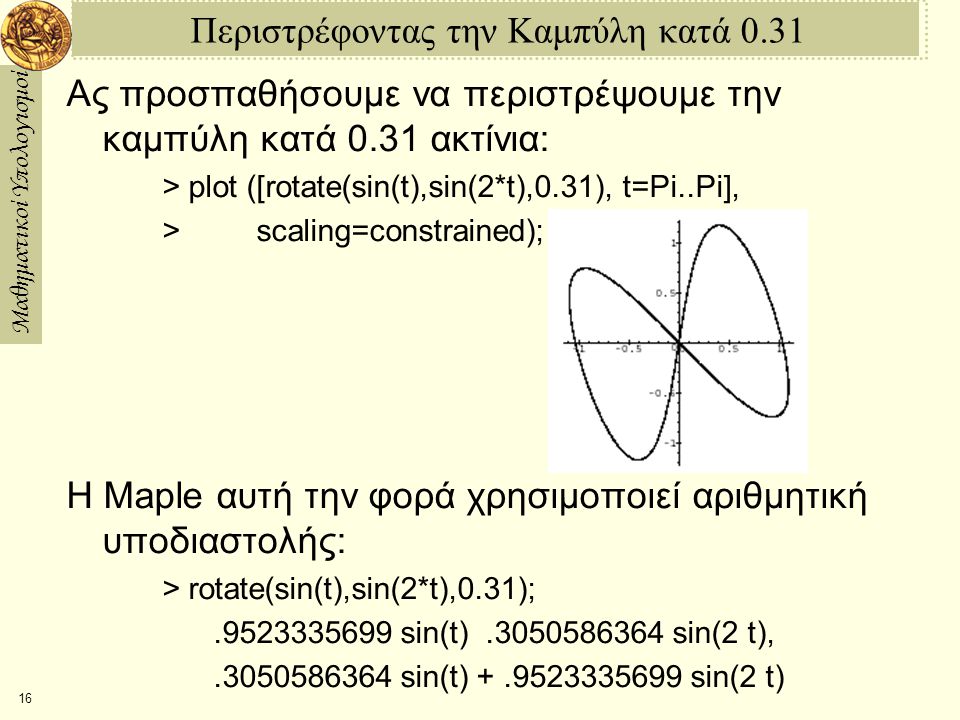 Μαθηματικοί Υπολογισμοί 16 Περιστρέφοντας την Καμπύλη κατά 0.31 Ας προσπαθήσουμε να περιστρέψουμε την καμπύλη κατά 0.31 ακτίνια: > plot ([rotate(sin(t),sin(2*t),0.31), t=­Pi..Pi], > scaling=constrained); Η Maple αυτή την φορά χρησιμοποιεί αριθμητική υποδιαστολής: > rotate(sin(t),sin(2*t),0.31); sin(t) ­ sin(2 t), sin(t) sin(2 t)