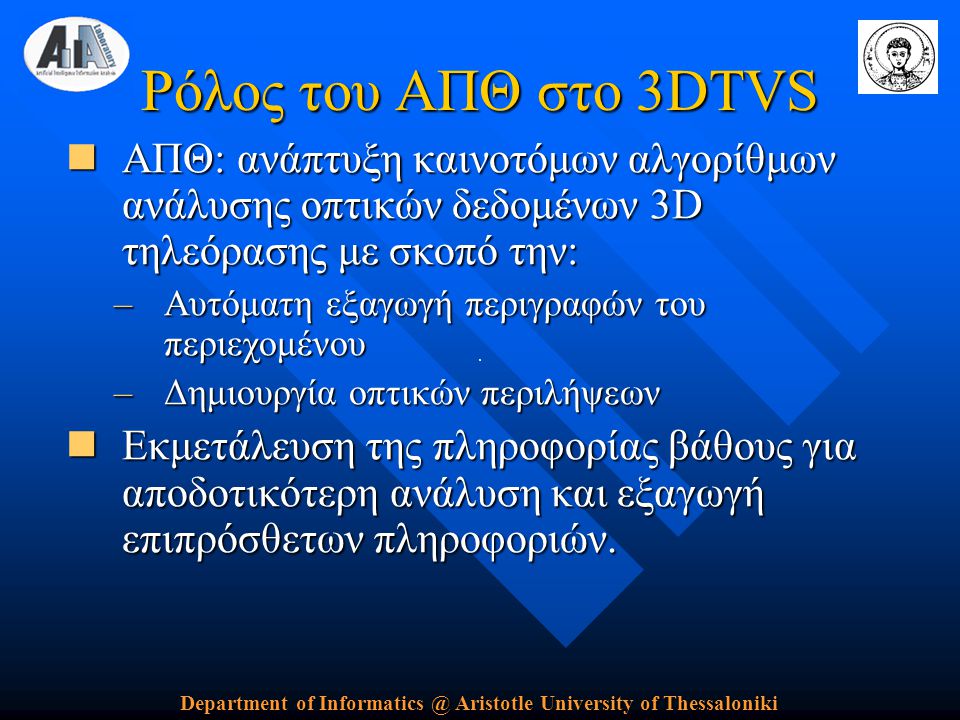 Department of Aristotle University of Thessaloniki Ρόλος του ΑΠΘ στο 3DTVS  ΑΠΘ: ανάπτυξη καινοτόμων αλγορίθμων ανάλυσης οπτικών δεδομένων 3D τηλεόρασης με σκοπό την: –Αυτόματη εξαγωγή περιγραφών του περιεχομένου –Δημιουργία οπτικών περιλήψεων  Εκμετάλευση της πληροφορίας βάθους για αποδοτικότερη ανάλυση και εξαγωγή επιπρόσθετων πληροφοριών.