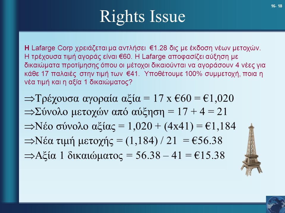 Rights Issue  Τρέχουσα αγοραία αξία = 17 x €60 = €1,020  Σύνολο μετοχών από αύξηση = = 21  Νέο σύνολο αξίας = 1,020 + (4x41) = €1,184  Νέα τιμή μετοχής = (1,184) / 21 = €56.38  Αξία 1 δικαιώματος = – 41 = €15.38 Η Lafarge Corp χρειάζεται μα αντλήσει €1.28 δις με έκδοση νέων μετοχών.