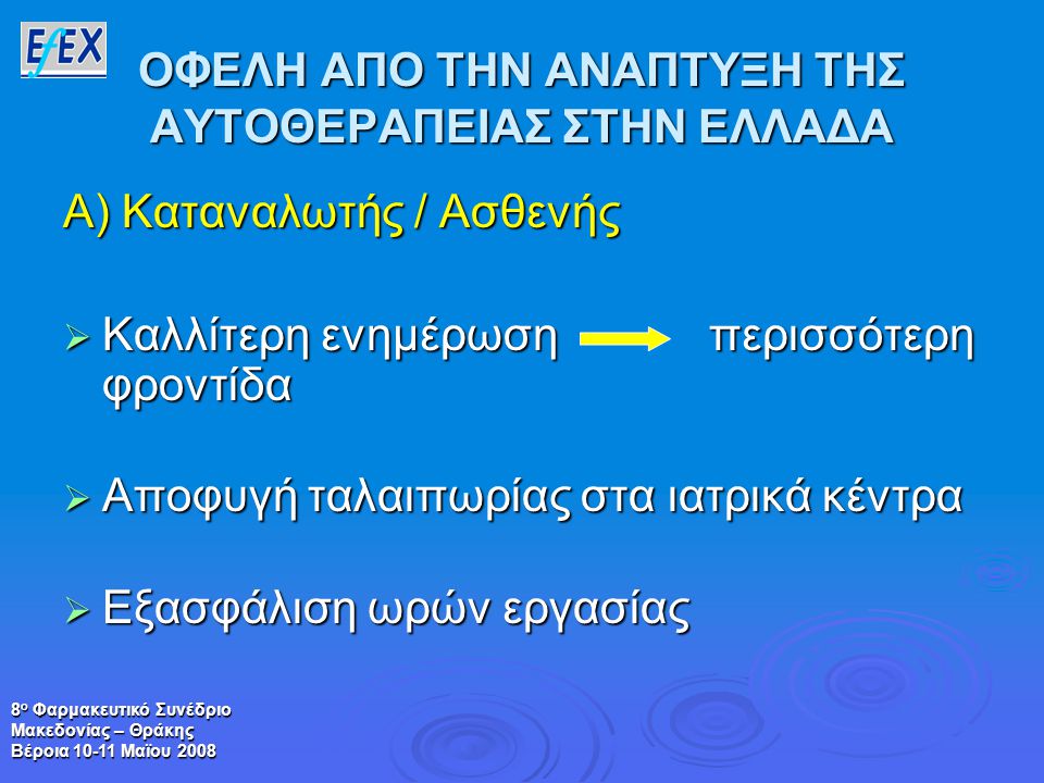 8 ο Φαρμακευτικό Συνέδριο Μακεδονίας – Θράκης Βέροια Μαϊου 2008 ΟΦΕΛΗ ΑΠΟ ΤΗΝ ΑΝΑΠΤΥΞΗ ΤΗΣ ΑΥΤΟΘΕΡΑΠΕΙΑΣ ΣΤΗΝ ΕΛΛΑΔΑ Α) Καταναλωτής / Ασθενής  Καλλίτερη ενημέρωση περισσότερη φροντίδα  Αποφυγή ταλαιπωρίας στα ιατρικά κέντρα  Εξασφάλιση ωρών εργασίας