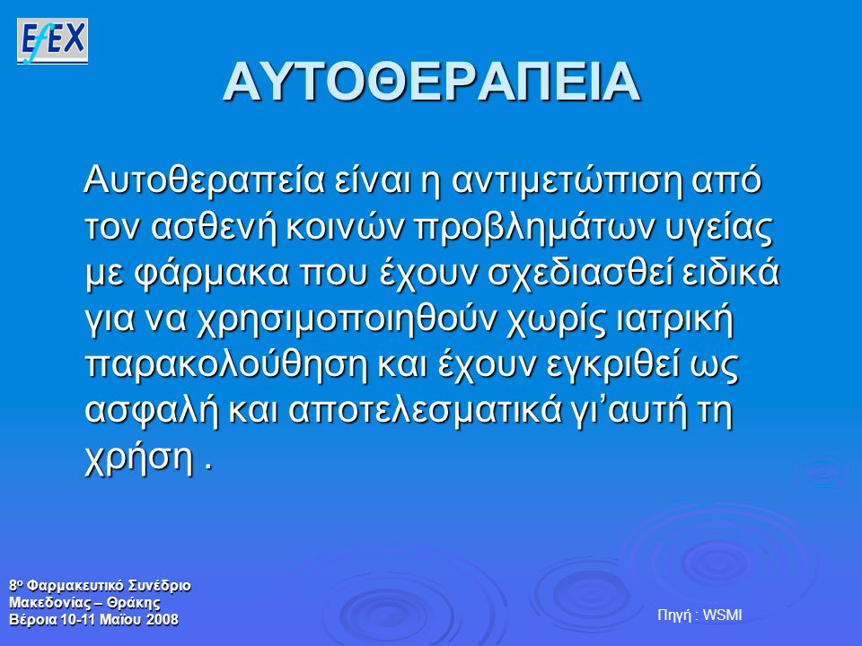 8 ο Φαρμακευτικό Συνέδριο Μακεδονίας – Θράκης Βέροια Μαϊου 2008 ΑΥΤΟΘΕΡΑΠΕΙΑ Αυτοθεραπεία είναι η αντιμετώπιση από τον ασθενή κοινών προβλημάτων υγείας με φάρμακα που έχουν σχεδιασθεί ειδικά για να χρησιμοποιηθούν χωρίς ιατρική παρακολούθηση και έχουν εγκριθεί ως ασφαλή και αποτελεσματικά γι’αυτή τη χρήση.