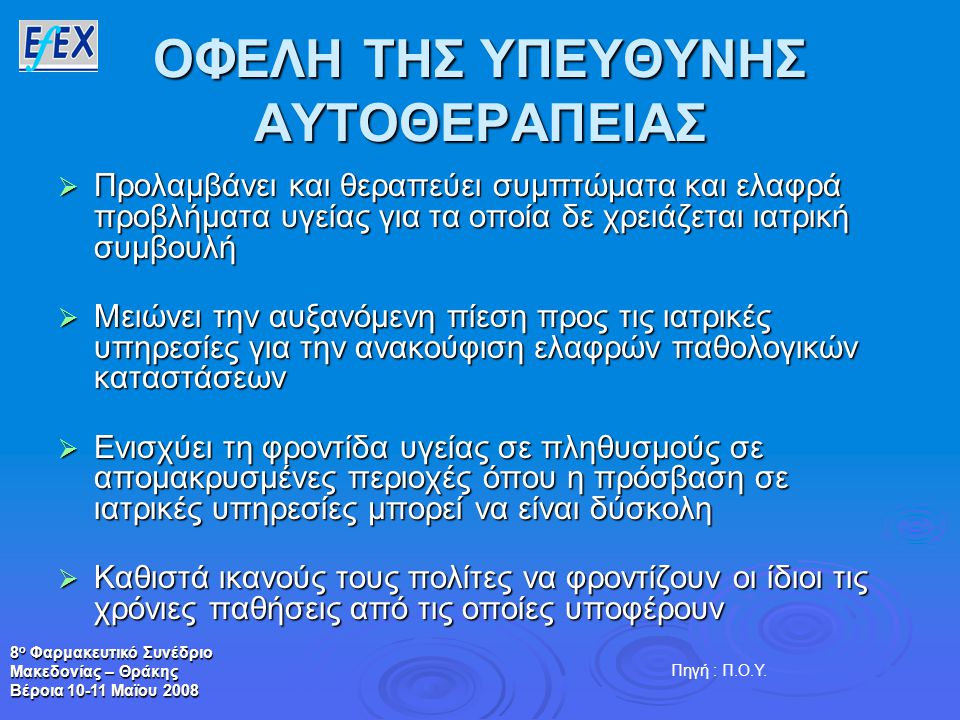 8 ο Φαρμακευτικό Συνέδριο Μακεδονίας – Θράκης Βέροια Μαϊου 2008 ΟΦΕΛΗ ΤΗΣ ΥΠΕΥΘΥΝΗΣ ΑΥΤΟΘΕΡΑΠΕΙΑΣ  Προλαμβάνει και θεραπεύει συμπτώματα και ελαφρά προβλήματα υγείας για τα οποία δε χρειάζεται ιατρική συμβουλή  Μειώνει την αυξανόμενη πίεση προς τις ιατρικές υπηρεσίες για την ανακούφιση ελαφρών παθολογικών καταστάσεων  Ενισχύει τη φροντίδα υγείας σε πληθυσμούς σε απομακρυσμένες περιοχές όπου η πρόσβαση σε ιατρικές υπηρεσίες μπορεί να είναι δύσκολη  Καθιστά ικανούς τους πολίτες να φροντίζουν οι ίδιοι τις χρόνιες παθήσεις από τις οποίες υποφέρουν Πηγή : Π.Ο.Υ.