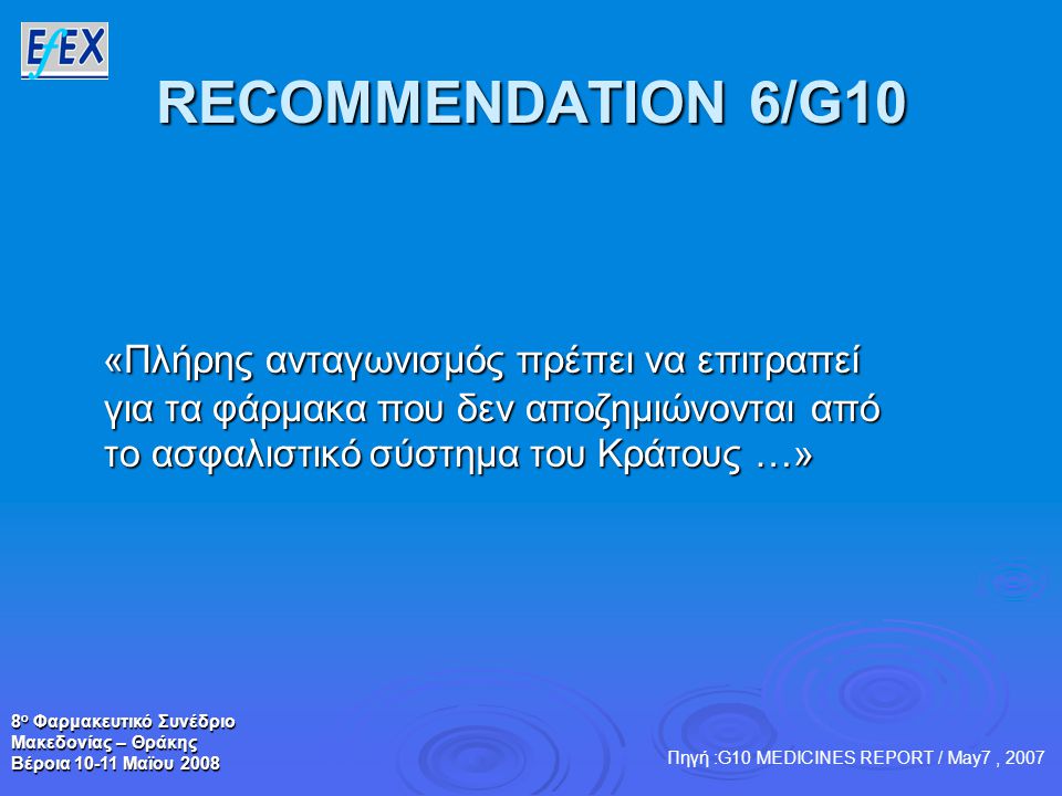 8 ο Φαρμακευτικό Συνέδριο Μακεδονίας – Θράκης Βέροια Μαϊου 2008 RECOMMENDATION 6/G10 «Πλήρης ανταγωνισμός πρέπει να επιτραπεί για τα φάρμακα που δεν αποζημιώνονται από το ασφαλιστικό σύστημα του Κράτους …» «Πλήρης ανταγωνισμός πρέπει να επιτραπεί για τα φάρμακα που δεν αποζημιώνονται από το ασφαλιστικό σύστημα του Κράτους …» Πηγή :G10 MEDICINES REPORT / May7, 2007