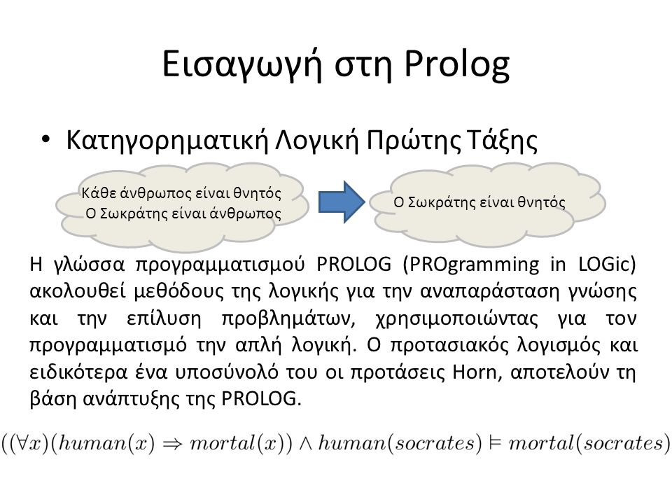 Εισαγωγή στη Prolog • Κατηγορηματική Λογική Πρώτης Τάξης Κάθε άνθρωπος είναι θνητός Ο Σωκράτης είναι άνθρωπος Ο Σωκράτης είναι θνητός Η γλώσσα προγραμματισμού PROLOG (PROgramming in LOGic) ακολουθεί μεθόδους της λογικής για την αναπαράσταση γνώσης και την επίλυση προβλημάτων, χρησιμοποιώντας για τον προγραμματισμό την απλή λογική.