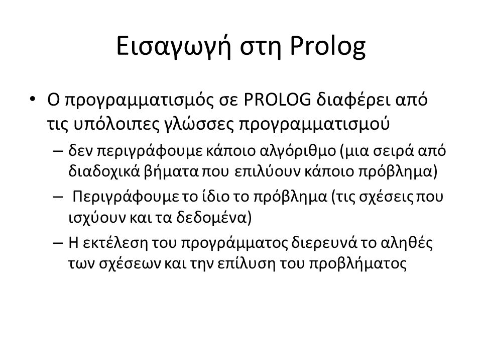 Εισαγωγή στη Prolog • Ο προγραμματισμός σε PROLOG διαφέρει από τις υπόλοιπες γλώσσες προγραμματισμού – δεν περιγράφουμε κάποιο αλγόριθμο (μια σειρά από διαδοχικά βήματα που επιλύουν κάποιο πρόβλημα) – Περιγράφουμε το ίδιο το πρόβλημα (τις σχέσεις που ισχύουν και τα δεδομένα) – Η εκτέλεση του προγράμματος διερευνά το αληθές των σχέσεων και την επίλυση του προβλήματος