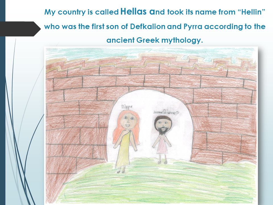 My country is called Hellas a nd took its name from Hellin who was the first son of Defkalion and Pyrra according to the ancient Greek mythology.