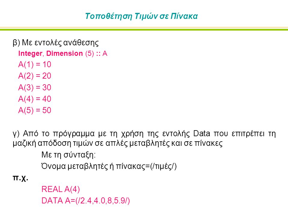 Τοποθέτηση Τιμών σε Πίνακα β) Με εντολές ανάθεσης Integer, Dimension (5) :: A Α(1) = 10 Α(2) = 20 Α(3) = 30 Α(4) = 40 Α(5) = 50 γ) Από το πρόγραμμα με τη χρήση της εντολής Data που επιτρέπει τη μαζική απόδοση τιμών σε απλές μεταβλητές και σε πίνακες Με τη σύνταξη: Όνομα μεταβλητές ή πίνακας=(/τιμές/) π.χ.
