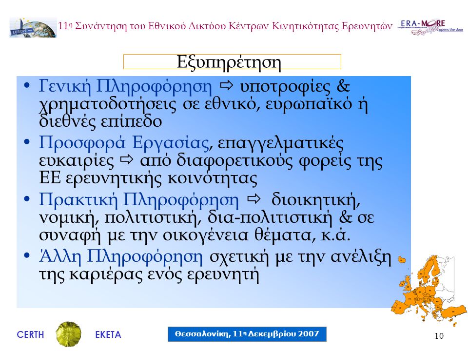 CERTH Θεσσαλονίκη, 11 η Δεκεμβρίου 2007 ΕΚΕΤΑ 11 η Συνάντηση του Εθνικού Δικτύου Κέντρων Κινητικότητας Ερευνητών 10 •Γενική Πληροφόρηση  υποτροφίες & χρηματοδοτήσεις σε εθνικό, ευρωπαϊκό ή διεθνές επίπεδο •Προσφορά Εργασίας, επαγγελματικές ευκαιρίες  από διαφορετικούς φορείς της ΕΕ ερευνητικής κοινότητας •Πρακτική Πληροφόρηση  διοικητική, νομική, πολιτιστική, δια-πολιτιστική & σε συναφή με την οικογένεια θέματα, κ.ά.