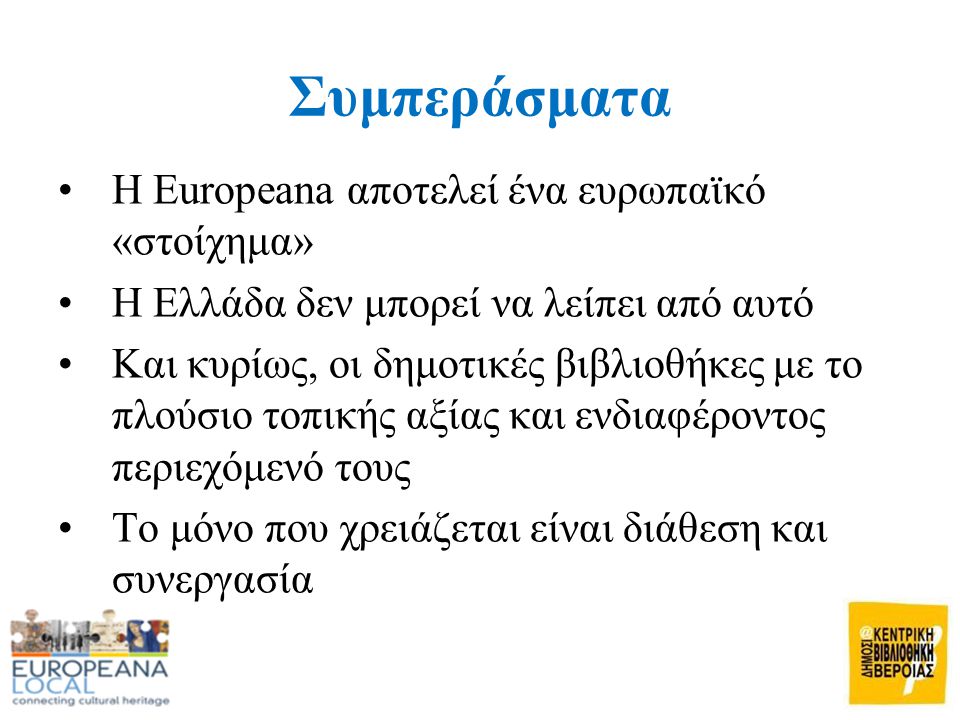 Συμπεράσματα •Η Europeana αποτελεί ένα ευρωπαϊκό «στοίχημα» •Η Ελλάδα δεν μπορεί να λείπει από αυτό •Και κυρίως, οι δημοτικές βιβλιοθήκες με το πλούσιο τοπικής αξίας και ενδιαφέροντος περιεχόμενό τους •Το μόνο που χρειάζεται είναι διάθεση και συνεργασία