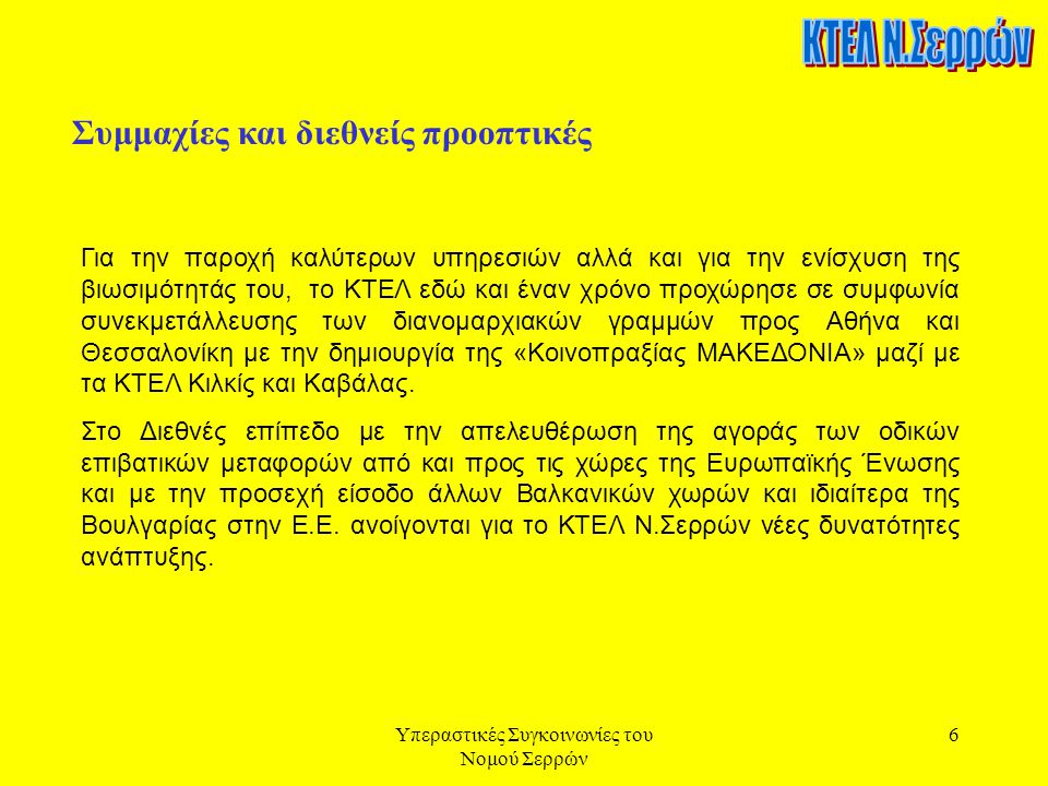 Υπεραστικές Συγκοινωνίες του Νομού Σερρών 6 Συμμαχίες και διεθνείς προοπτικές Για την παροχή καλύτερων υπηρεσιών αλλά και για την ενίσχυση της βιωσιμότητάς του, το ΚΤΕΛ εδώ και έναν χρόνο προχώρησε σε συμφωνία συνεκμετάλλευσης των διανομαρχιακών γραμμών προς Αθήνα και Θεσσαλονίκη με την δημιουργία της «Κοινοπραξίας ΜΑΚΕΔΟΝΙΑ» μαζί με τα ΚΤΕΛ Κιλκίς και Καβάλας.