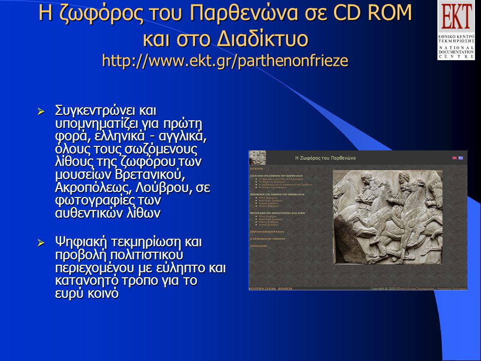 Η ζωφόρος του Παρθενώνα σε CD ROM και στο Διαδίκτυο    Συγκεντρώνει και υπομνηματίζει για πρώτη φορά, ελληνικά - αγγλικά, όλους τους σωζόμενους λίθους της ζωφόρου των μουσείων Βρετανικού, Ακροπόλεως, Λούβρου, σε φωτογραφίες των αυθεντικών λίθων  Ψηφιακή τεκμηρίωση και προβολή πολιτιστικού περιεχομένου με εύληπτο και κατανοητό τρόπο για το ευρύ κοινό