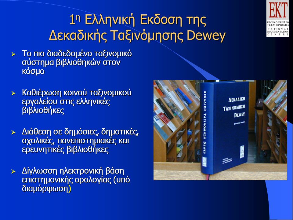 1 η Ελληνική Εκδοση της Δεκαδικής Ταξινόμησης Dewey  Tο πιο διαδεδομένο ταξινομικό σύστημα βιβλιοθηκών στον κόσμο  Καθιέρωση κοινού ταξινομικού εργαλείου στις ελληνικές βιβλιοθήκες  Διάθεση σε δημόσιες, δημοτικές, σχολικές, πανεπιστημιακές και ερευνητικές βιβλιοθήκες  Δίγλωσση ηλεκτρονική βάση επιστημονικής ορολογίας (υπό διαμόρφωση)