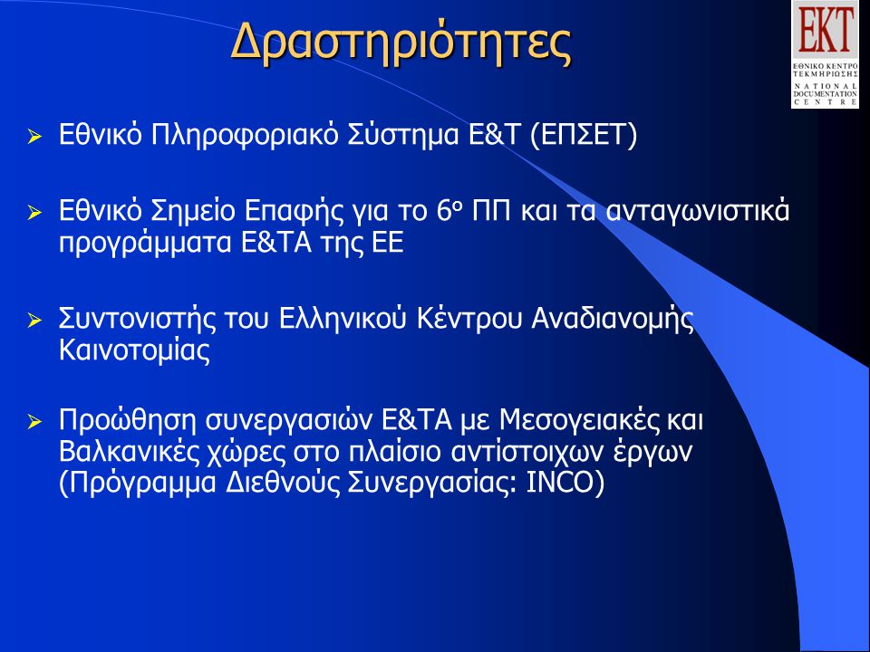 Δραστηριότητες  Εθνικό Πληροφοριακό Σύστημα Ε&Τ (ΕΠΣΕΤ)  Εθνικό Σημείο Επαφής για το 6 ο ΠΠ και τα ανταγωνιστικά προγράμματα Ε&ΤΑ της ΕΕ  Συντονιστής του Ελληνικού Κέντρου Αναδιανομής Καινοτομίας  Προώθηση συνεργασιών Ε&ΤΑ με Μεσογειακές και Βαλκανικές χώρες στο πλαίσιο αντίστοιχων έργων (Πρόγραμμα Διεθνούς Συνεργασίας: ΙΝCΟ)