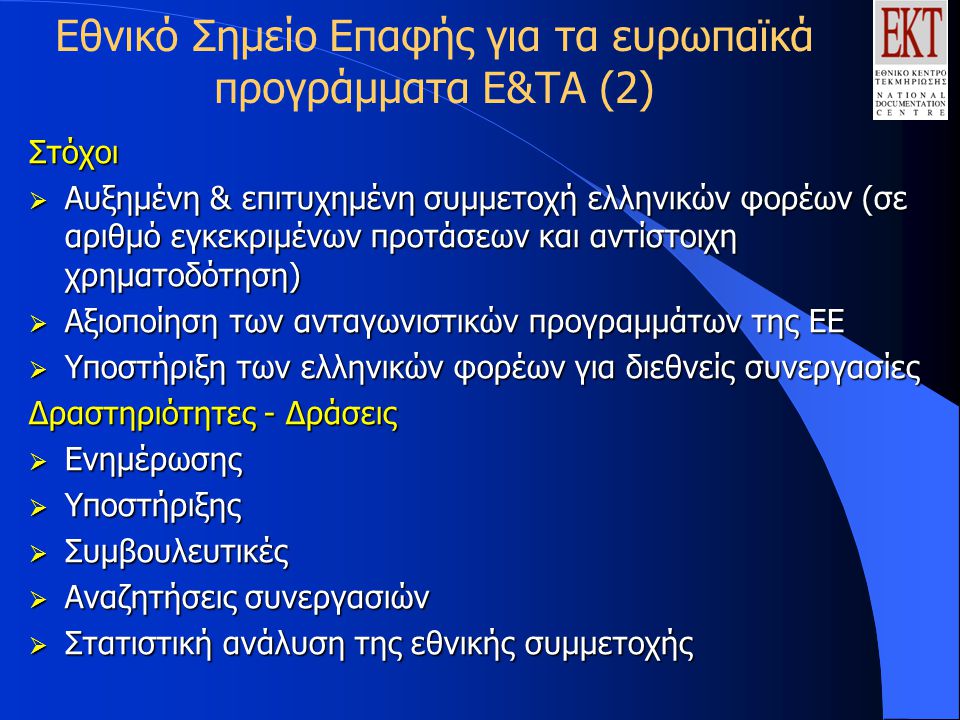 Εθνικό Σημείο Επαφής για τα ευρωπαϊκά προγράμματα Ε&ΤΑ (2)Στόχοι  Αυξημένη & επιτυχημένη συμμετοχή ελληνικών φορέων (σε αριθμό εγκεκριμένων προτάσεων και αντίστοιχη χρηματοδότηση)  Αξιοποίηση των ανταγωνιστικών προγραμμάτων της ΕΕ  Υποστήριξη των ελληνικών φορέων για διεθνείς συνεργασίες Δραστηριότητες - Δράσεις  Ενημέρωσης  Υποστήριξης  Συμβουλευτικές  Αναζητήσεις συνεργασιών  Στατιστική ανάλυση της εθνικής συμμετοχής