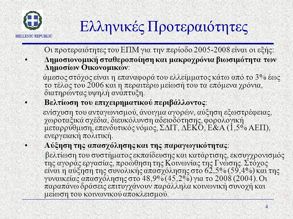 HELLENIC REPUBLIC 4 Ελληνικές Προτεραιότητες Οι προτεραιότητες του ΕΠΜ για την περίοδο είναι οι εξής: Δημοσιονομική σταθεροποίηση και μακροχρόνια βιωσιμότητα των Δημοσίων Οικονομικών: άμεσος στόχος είναι η επαναφορά του ελλείμματος κάτω από το 3% έως το τέλος του 2006 και η περαιτέρω μείωσή του τα επόμενα χρόνια, διατηρώντας υψηλή ανάπτυξη.