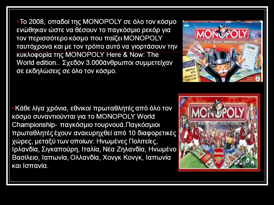  Περισσότερα από 275 εκατομμύρια παιχνίδια έχουν πωληθεί σε όλο τον κόσμο, είναι διαθέσιμο σε 111 χώρες, σε 43 γλώσσες.* Το μεγαλύτερο παιχνίδι Monopoly στην ιστορία κράτησε για 70 ημέρες.