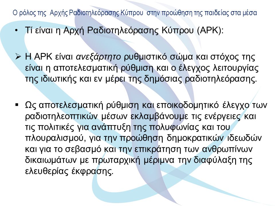 Ο ρόλος της Αρχής Ραδιοτηλεόρασης Κύπρου στην προώθηση της παιδείας στα μέσα Τί είναι η Αρχή Ραδιοτηλεόρασης Κύπρου (ΑΡΚ):  Η ΑΡΚ είναι ανεξάρτητο ρυθμιστικό σώμα και στόχος της είναι η αποτελεσματική ρύθμιση και ο έλεγχος λειτουργίας της ιδιωτικής και εν μέρει της δημόσιας ραδιοτηλεόρασης.